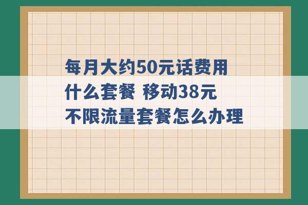 每月大约50元话费用什么套餐 移动38元不限流量套餐怎么办理 -第1张图片-电信联通移动号卡网