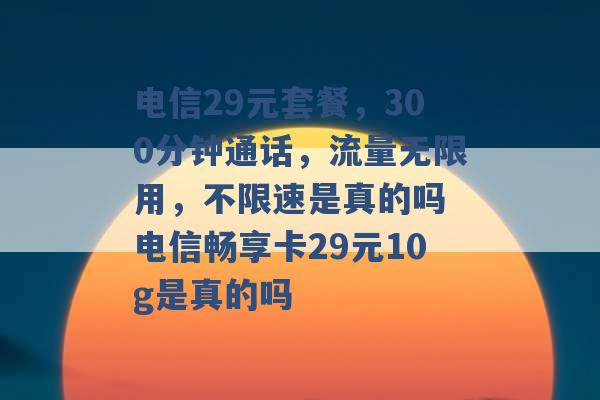 电信29元套餐，300分钟通话，流量无限用，不限速是真的吗 电信畅享卡29元10g是真的吗 -第1张图片-电信联通移动号卡网