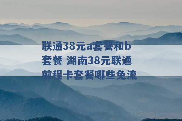 联通38元a套餐和b套餐 湖南38元联通前程卡套餐哪些免流 -第1张图片-电信联通移动号卡网