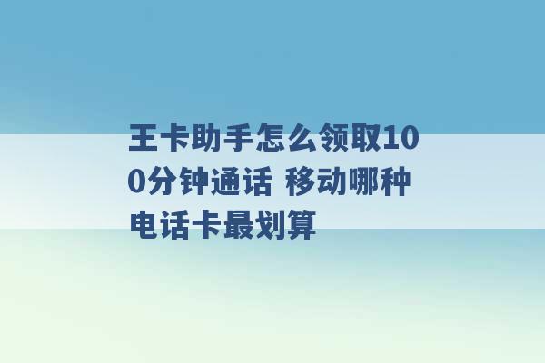 王卡助手怎么领取100分钟通话 移动哪种电话卡最划算 -第1张图片-电信联通移动号卡网