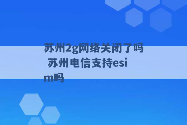 苏州2g网络关闭了吗 苏州电信支持esim吗 -第1张图片-电信联通移动号卡网