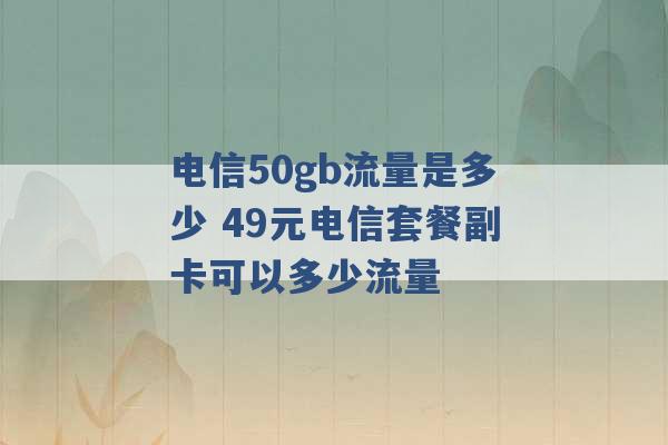 电信50gb流量是多少 49元电信套餐副卡可以多少流量 -第1张图片-电信联通移动号卡网