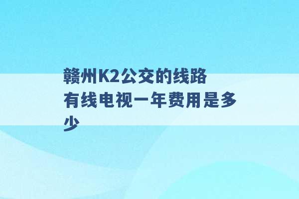 赣州K2公交的线路 有线电视一年费用是多少 -第1张图片-电信联通移动号卡网