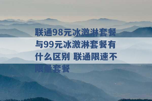 联通98元冰激淋套餐与99元冰激淋套餐有什么区别 联通限速不限量套餐 -第1张图片-电信联通移动号卡网