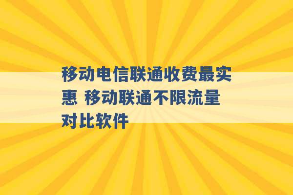 移动电信联通收费最实惠 移动联通不限流量对比软件 -第1张图片-电信联通移动号卡网