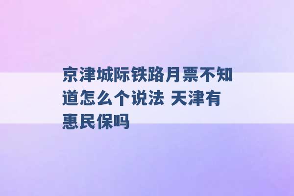 京津城际铁路月票不知道怎么个说法 天津有惠民保吗 -第1张图片-电信联通移动号卡网