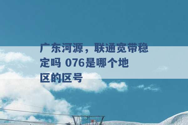 广东河源，联通宽带稳定吗 076是哪个地区的区号 -第1张图片-电信联通移动号卡网