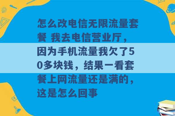 怎么改电信无限流量套餐 我去电信营业厅，因为手机流量我欠了50多块钱，结果一看套餐上网流量还是满的，这是怎么回事 -第1张图片-电信联通移动号卡网