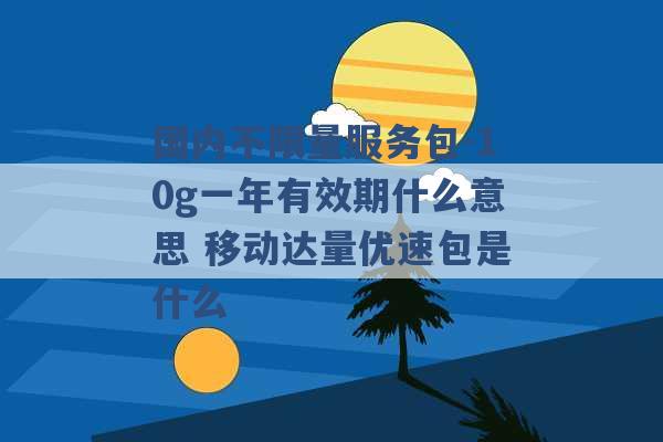 国内不限量服务包-10g一年有效期什么意思 移动达量优速包是什么 -第1张图片-电信联通移动号卡网