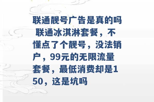 联通靓号广告是真的吗 联通冰淇淋套餐，不懂点了个靓号，没法销户，99元的无限流量套餐，最低消费却是150，这是坑吗 -第1张图片-电信联通移动号卡网