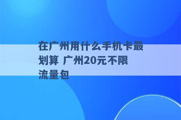 在广州用什么手机卡最划算 广州20元不限流量包 -第1张图片-电信联通移动号卡网