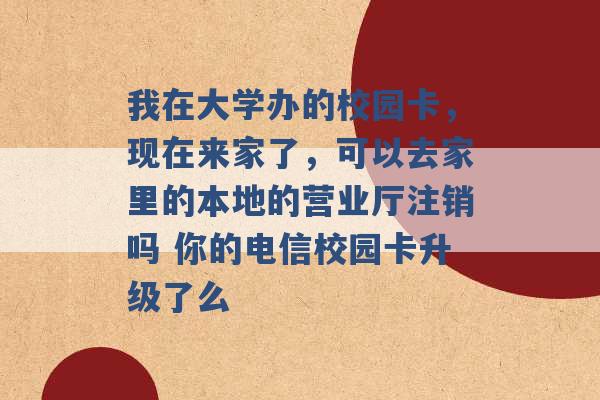 我在大学办的校园卡，现在来家了，可以去家里的本地的营业厅注销吗 你的电信校园卡升级了么 -第1张图片-电信联通移动号卡网