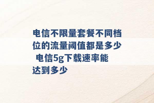 电信不限量套餐不同档位的流量阈值都是多少 电信5g下载速率能达到多少 -第1张图片-电信联通移动号卡网