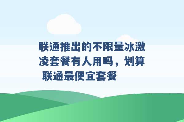 联通推出的不限量冰激凌套餐有人用吗，划算 联通最便宜套餐 -第1张图片-电信联通移动号卡网