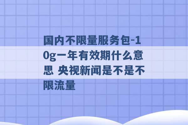 国内不限量服务包-10g一年有效期什么意思 央视新闻是不是不限流量 -第1张图片-电信联通移动号卡网