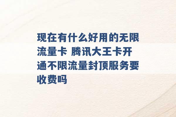 现在有什么好用的无限流量卡 腾讯大王卡开通不限流量封顶服务要收费吗 -第1张图片-电信联通移动号卡网