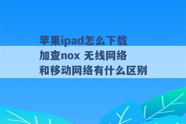 苹果ipad怎么下载加查nox 无线网络和移动网络有什么区别 -第1张图片-电信联通移动号卡网