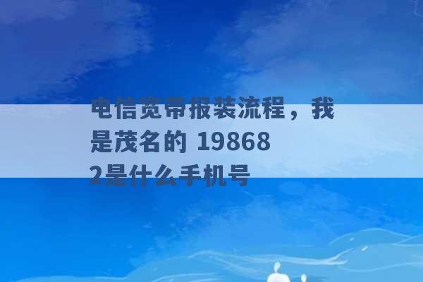 电信宽带报装流程，我是茂名的 198682是什么手机号 -第1张图片-电信联通移动号卡网