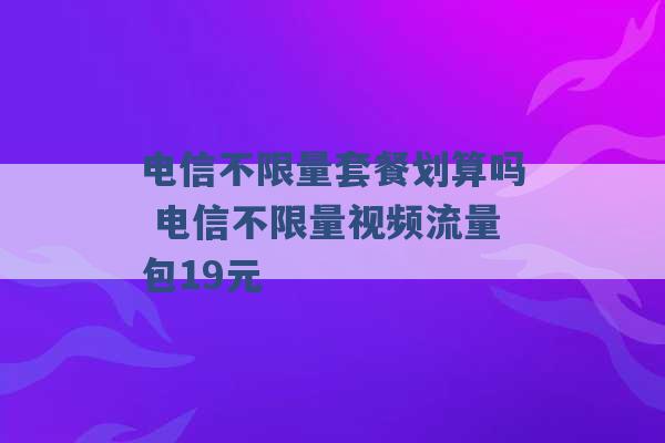 电信不限量套餐划算吗 电信不限量视频流量包19元 -第1张图片-电信联通移动号卡网