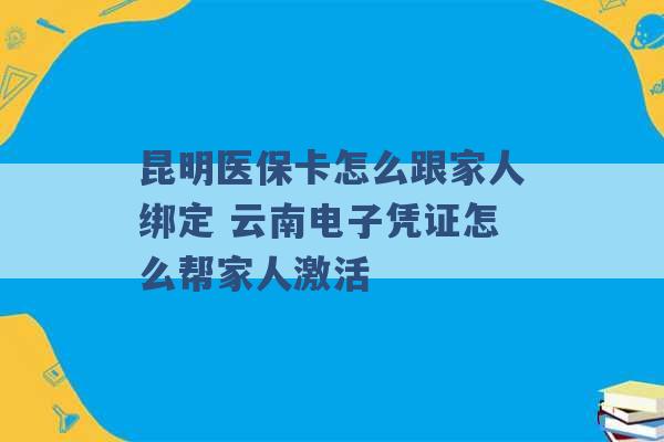 昆明医保卡怎么跟家人绑定 云南电子凭证怎么帮家人激活 -第1张图片-电信联通移动号卡网