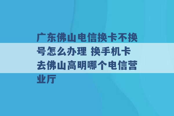 广东佛山电信换卡不换号怎么办理 换手机卡去佛山高明哪个电信营业厅 -第1张图片-电信联通移动号卡网