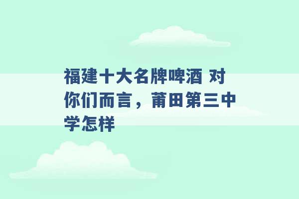 福建十大名牌啤酒 对你们而言，莆田第三中学怎样 -第1张图片-电信联通移动号卡网