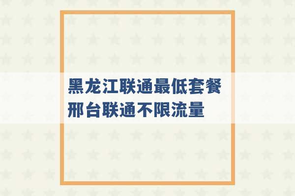 黑龙江联通最低套餐 邢台联通不限流量 -第1张图片-电信联通移动号卡网